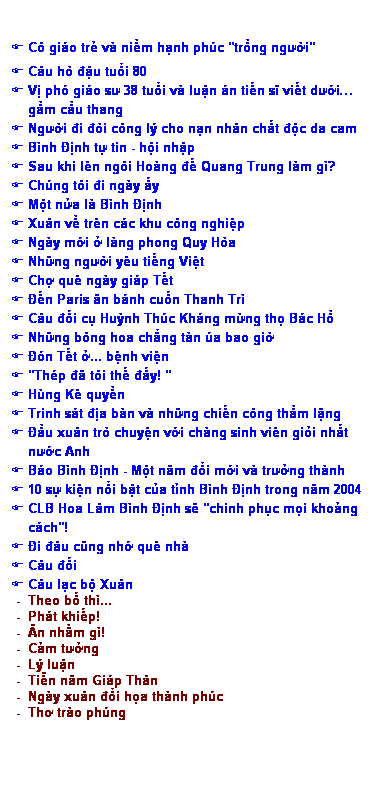 Text Box: F Cô giáo trẻ và niềm hạnh phúc "trồng người"
F Câu hò đậu tuổi 80
F Vị phó giáo sư 38 tuổi và luận án tiến sĩ viết dưới… 
    gầm cầu thang
F Người đi đòi công lý cho nạn nhân chất độc da cam
F Bình Định tự tin - hội nhập
F Sau khi lên ngôi Hoàng đế Quang Trung làm gì? 
F Chúng tôi đi ngày ấy
F Một nửa là Bình Định
F Xuân về trên các khu công nghiệp 
F Ngày mới ở làng phong Quy Hòa
F Những người yêu tiếng Việt
F Chợ quê ngày giáp Tết
F Đến Paris ăn bánh cuốn Thanh Trì
F Câu đối cụ Huỳnh Thúc Kháng mừng thọ Bác Hồ
F Những bông hoa chẳng tàn úa bao giờ
F Đón Tết ở... bệnh viện
F "Thép đã tôi thế đấy! "
F Hùng Kê quyền 
F Trinh sát địa bàn và những chiến công thầm lặng
F Đầu xuân trò chuyện với chàng sinh viên giỏi nhất
    nước Anh
F Báo Bình Định - Một năm đổi mới và trưởng thành
F 10 sự kiện nổi bật của tỉnh Bình Ðịnh trong năm 2004
F CLB Hoa Lâm Bình Định sẽ "chinh phục mọi khoảng
    cách"!
F Đi đâu cũng nhớ quê nhà
F Câu đối
F Câu lạc bộ Xuân 
 -  Theo bố thì...
 -  Phát khiếp! 
 -  Ăn nhằm gì! 
 -  Cảm tưởng
 -  Lý luận
 -  Tiễn năm Giáp Thân
 -  Ngày xuân đổi họa thành phúc
 -  Thơ trào phúng
 
